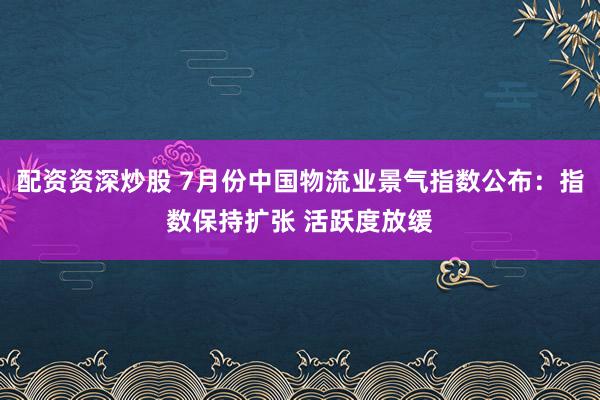 配资资深炒股 7月份中国物流业景气指数公布：指数保持扩张 活跃度放缓