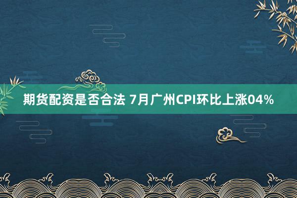 期货配资是否合法 7月广州CPI环比上涨04%