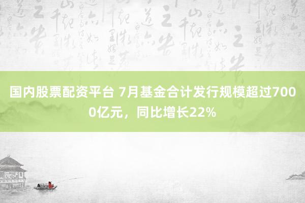 国内股票配资平台 7月基金合计发行规模超过7000亿元，同比增长22%