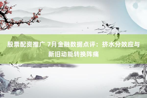 股票配资推广 7月金融数据点评：挤水分效应与新旧动能转换阵痛