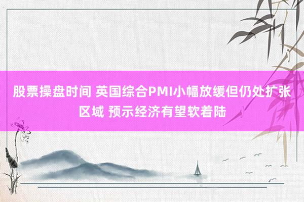 股票操盘时间 英国综合PMI小幅放缓但仍处扩张区域 预示经济有望软着陆