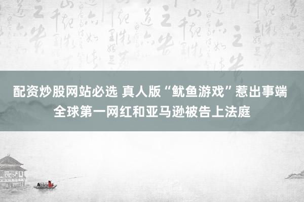 配资炒股网站必选 真人版“鱿鱼游戏”惹出事端 全球第一网红和亚马逊被告上法庭