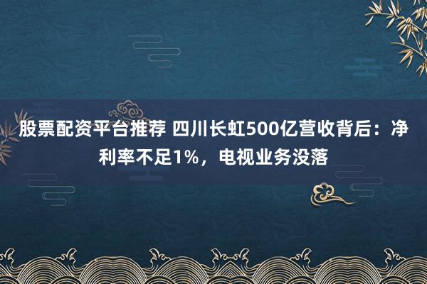 股票配资平台推荐 四川长虹500亿营收背后：净利率不足1%，电视业务没落