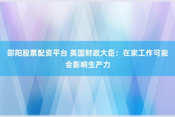 邵阳股票配资平台 英国财政大臣：在家工作可能会影响生产力