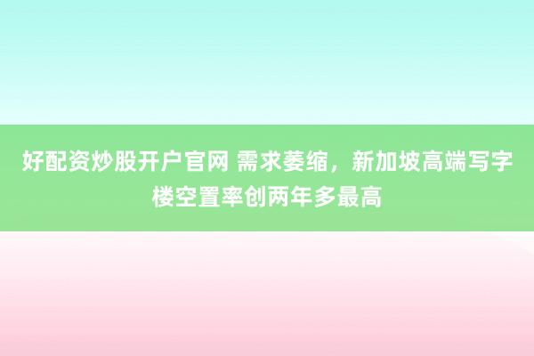 好配资炒股开户官网 需求萎缩，新加坡高端写字楼空置率创两年多最高