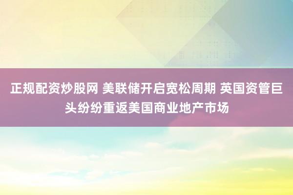 正规配资炒股网 美联储开启宽松周期 英国资管巨头纷纷重返美国商业地产市场