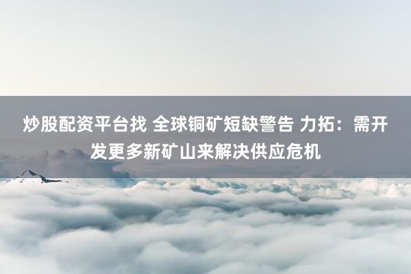 炒股配资平台找 全球铜矿短缺警告 力拓：需开发更多新矿山来解决供应危机