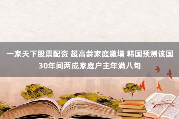 一家天下股票配资 超高龄家庭激增 韩国预测该国30年间两成家庭户主年满八旬