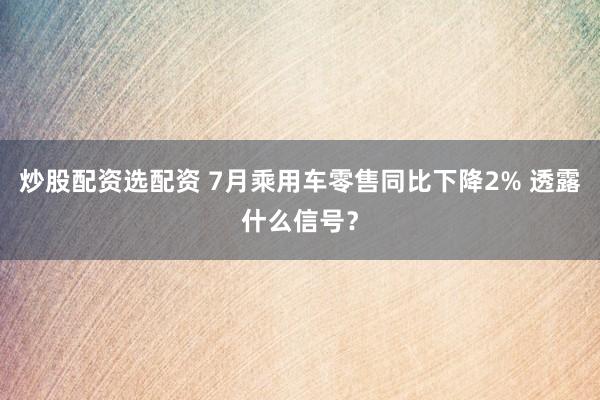 炒股配资选配资 7月乘用车零售同比下降2% 透露什么信号？