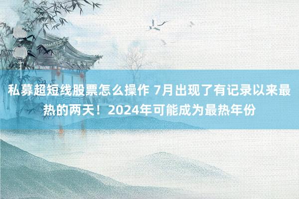 私募超短线股票怎么操作 7月出现了有记录以来最热的两天！2024年可能成为最热年份