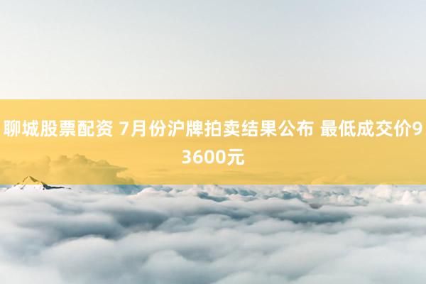 聊城股票配资 7月份沪牌拍卖结果公布 最低成交价93600元