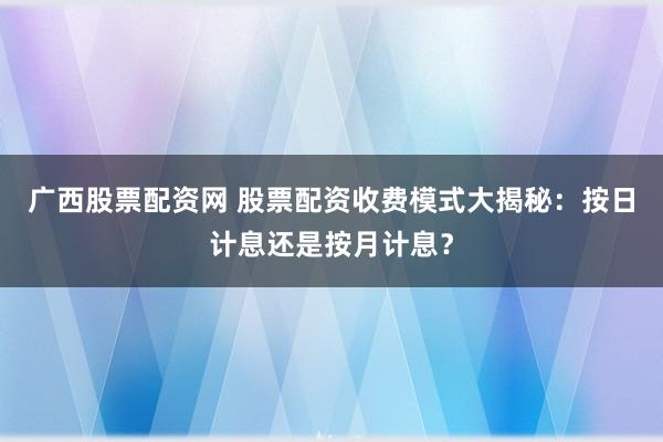 广西股票配资网 股票配资收费模式大揭秘：按日计息还是按月计息？