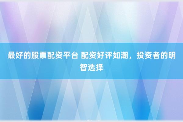 最好的股票配资平台 配资好评如潮，投资者的明智选择