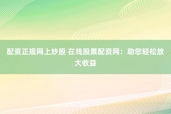 配资正规网上炒股 在线股票配资网：助您轻松放大收益