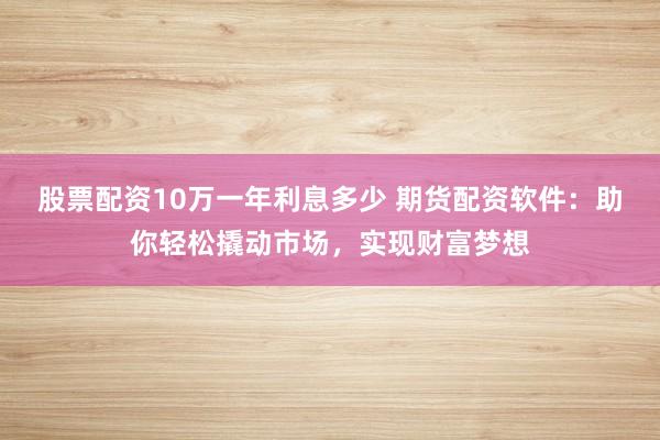 股票配资10万一年利息多少 期货配资软件：助你轻松撬动市场，实现财富梦想