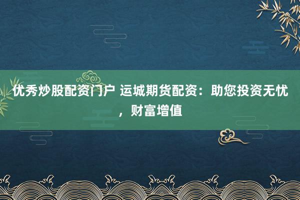 优秀炒股配资门户 运城期货配资：助您投资无忧，财富增值