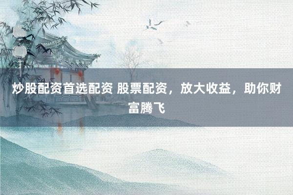 炒股配资首选配资 股票配资，放大收益，助你财富腾飞