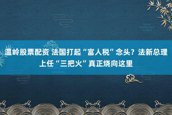 温岭股票配资 法国打起“富人税”念头？法新总理上任“三把火”真正烧向这里