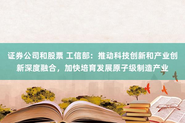 证券公司和股票 工信部：推动科技创新和产业创新深度融合，加快培育发展原子级制造产业