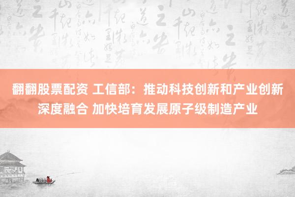 翻翻股票配资 工信部：推动科技创新和产业创新深度融合 加快培育发展原子级制造产业