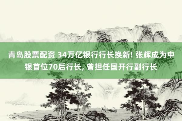 青岛股票配资 34万亿银行行长换新! 张辉成为中银首位70后行长, 曾担任国开行副行长