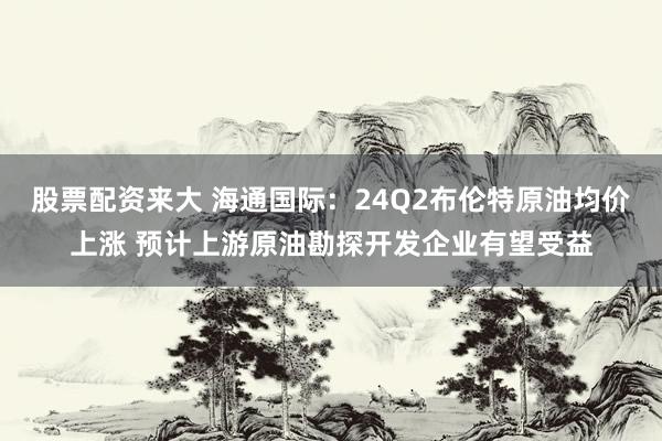 股票配资来大 海通国际：24Q2布伦特原油均价上涨 预计上游原油勘探开发企业有望受益