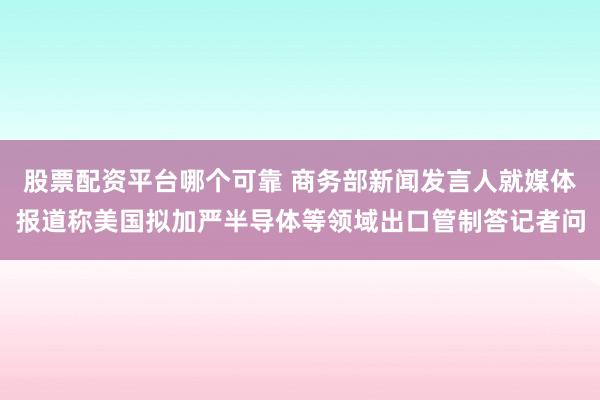 股票配资平台哪个可靠 商务部新闻发言人就媒体报道称美国拟加严半导体等领域出口管制答记者问