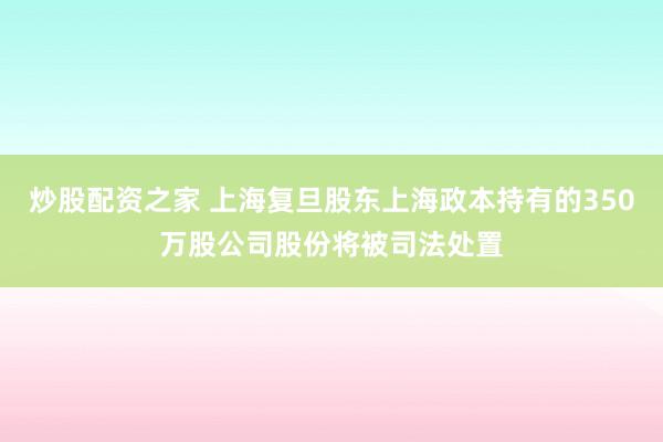 炒股配资之家 上海复旦股东上海政本持有的350万股公司股份将被司法处置