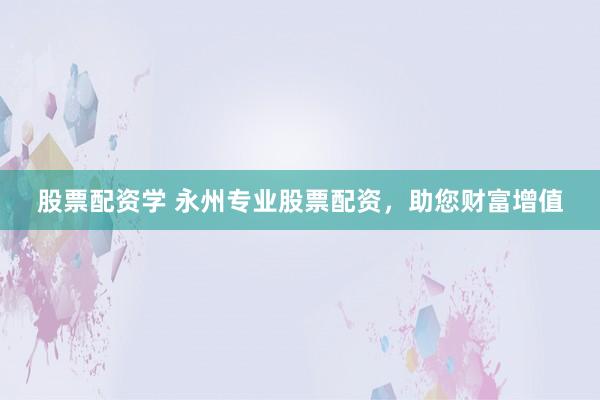 股票配资学 永州专业股票配资，助您财富增值