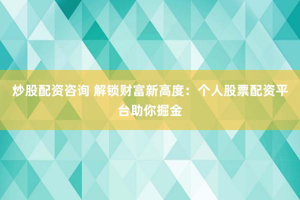 炒股配资咨询 解锁财富新高度：个人股票配资平台助你掘金