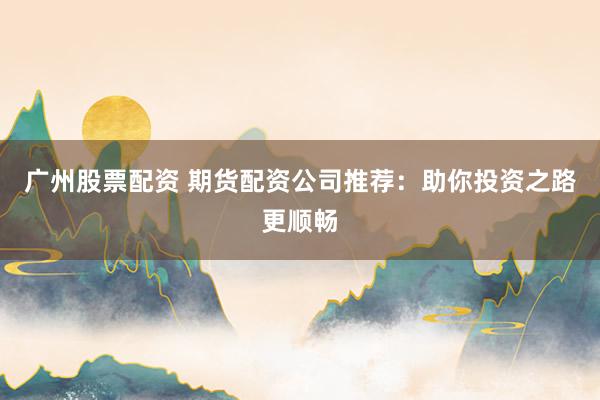 广州股票配资 期货配资公司推荐：助你投资之路更顺畅