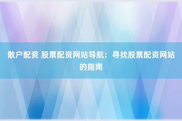 散户配资 股票配资网站导航：寻找股票配资网站的指南