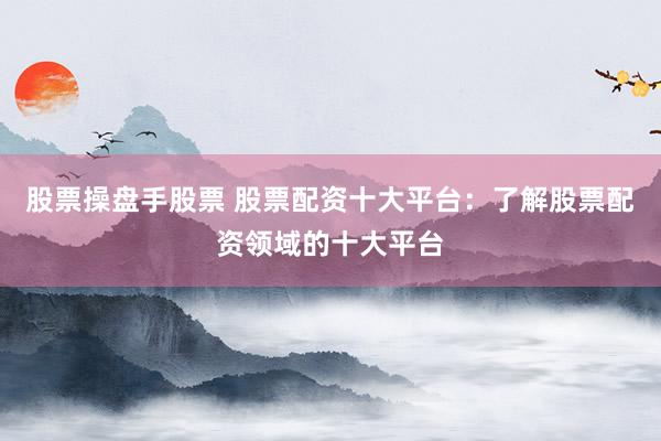 股票操盘手股票 股票配资十大平台：了解股票配资领域的十大平台