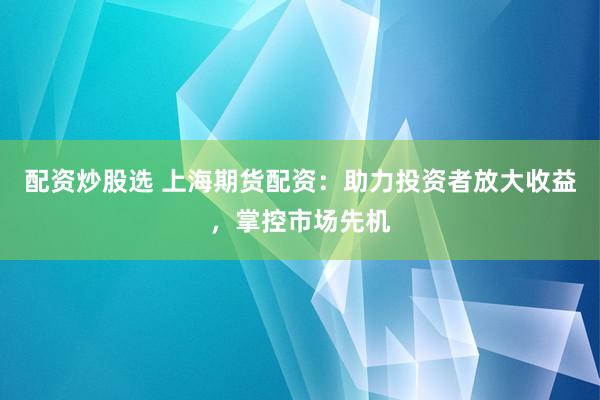 配资炒股选 上海期货配资：助力投资者放大收益，掌控市场先机