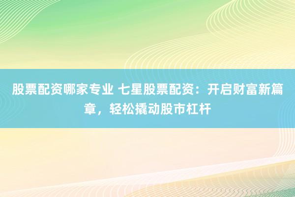 股票配资哪家专业 七星股票配资：开启财富新篇章，轻松撬动股市杠杆