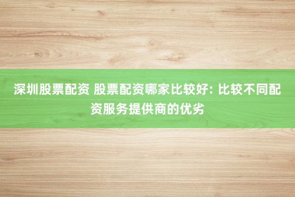 深圳股票配资 股票配资哪家比较好: 比较不同配资服务提供商的优劣