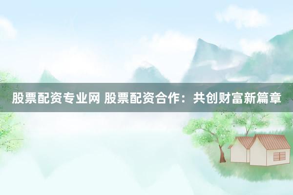 股票配资专业网 股票配资合作：共创财富新篇章