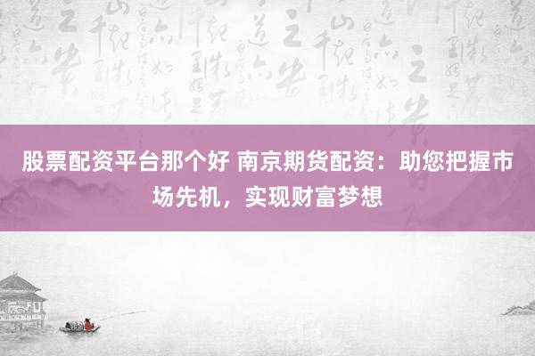 股票配资平台那个好 南京期货配资：助您把握市场先机，实现财富梦想