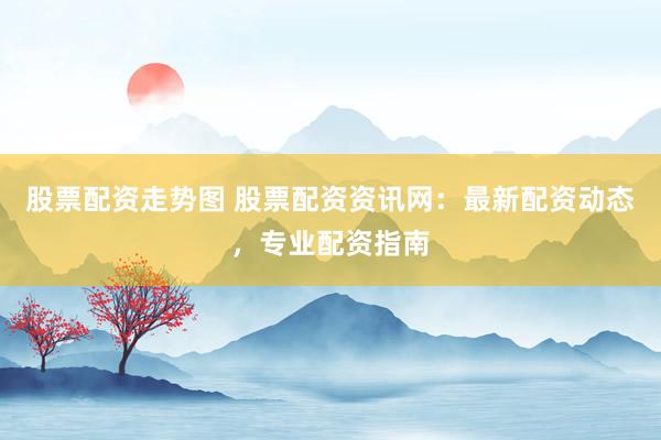 股票配资走势图 股票配资资讯网：最新配资动态，专业配资指南