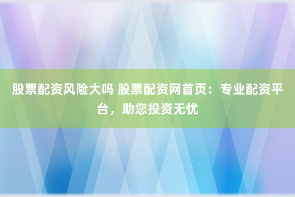 股票配资风险大吗 股票配资网首页：专业配资平台，助您投资无忧