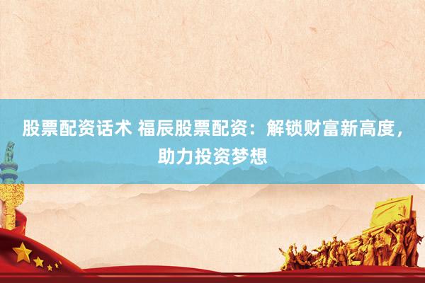 股票配资话术 福辰股票配资：解锁财富新高度，助力投资梦想