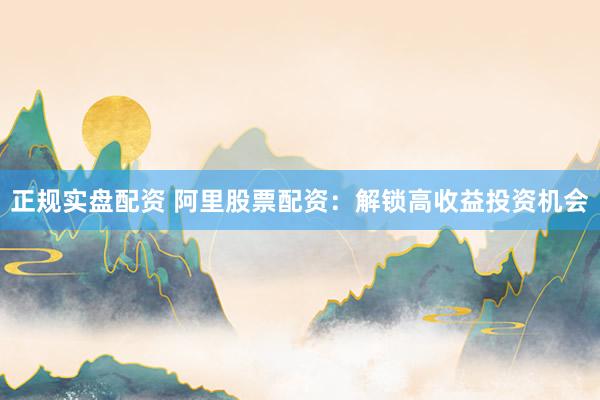 正规实盘配资 阿里股票配资：解锁高收益投资机会