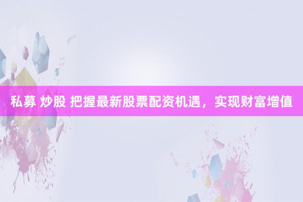 私募 炒股 把握最新股票配资机遇，实现财富增值