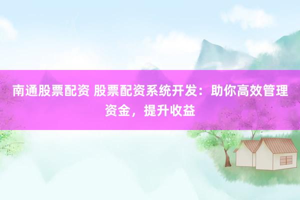 南通股票配资 股票配资系统开发：助你高效管理资金，提升收益