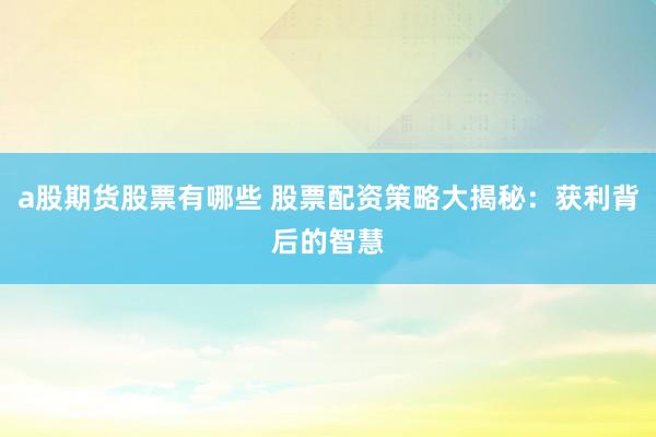 a股期货股票有哪些 股票配资策略大揭秘：获利背后的智慧