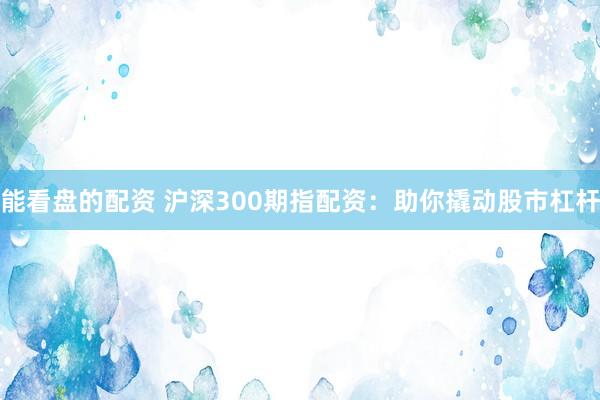 能看盘的配资 沪深300期指配资：助你撬动股市杠杆