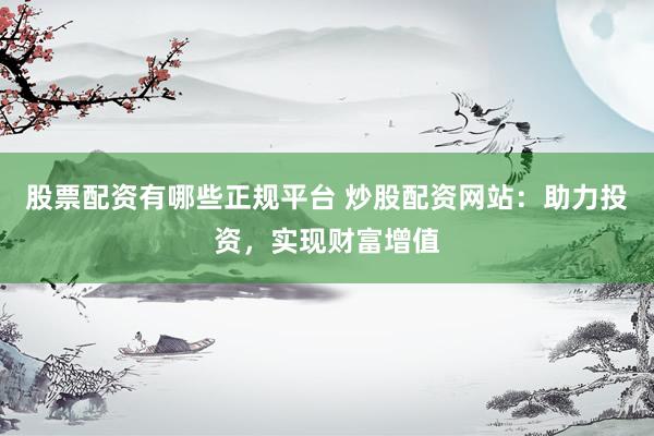 股票配资有哪些正规平台 炒股配资网站：助力投资，实现财富增值