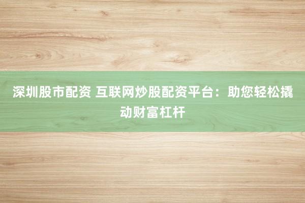深圳股市配资 互联网炒股配资平台：助您轻松撬动财富杠杆