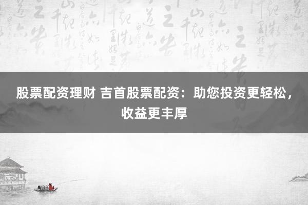 股票配资理财 吉首股票配资：助您投资更轻松，收益更丰厚