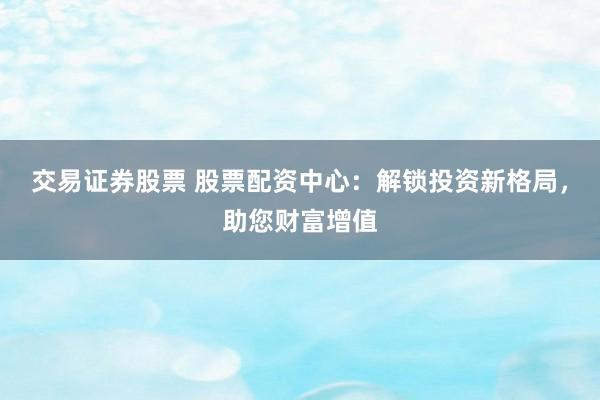 交易证券股票 股票配资中心：解锁投资新格局，助您财富增值